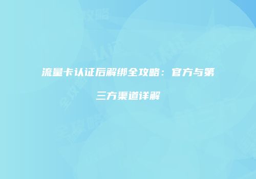 流量卡认证后解绑全攻略：官方与第三方渠道详解