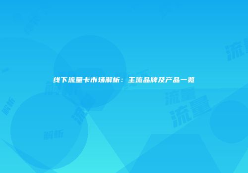 线下流量卡市场解析:主流品牌及产品一览