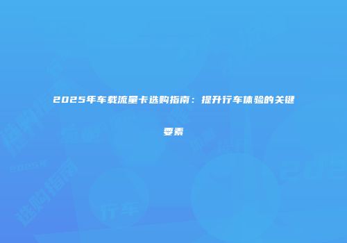2025年车载流量卡选购指南：提升行车体验的关键要素