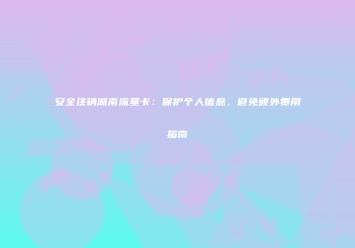 安全注销湖南流量卡：保护个人信息，避免额外费用指南