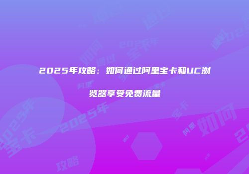 2025年攻略:如何通过阿里宝卡和UC浏览器享受免费流量