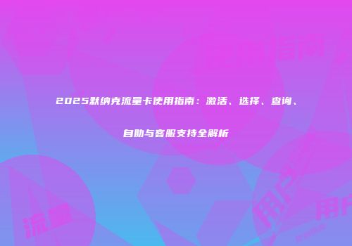 2025默纳克流量卡使用指南：激活、选择、查询、自助与客服支持全解析
