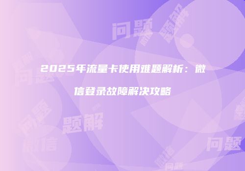 2025年流量卡使用难题解析：微信登录故障解决攻略