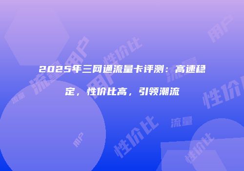 2025年三网通流量卡评测:高速稳定,性价比高,引领潮流