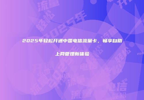 2025年轻松开通中国电信流量卡,畅享自助上网管理新体验