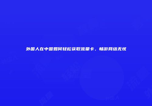 外国人在中国如何轻松获取流量卡,畅游网络无忧