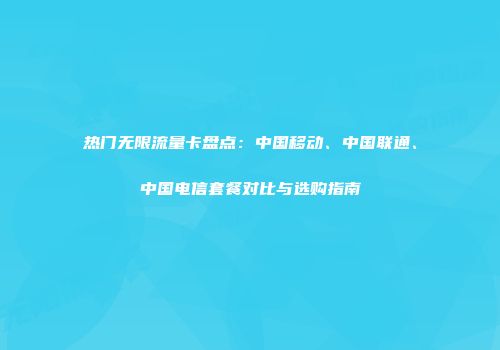 热门无限流量卡盘点:中国移动、中国联通、中国电信套餐对比与选购指南