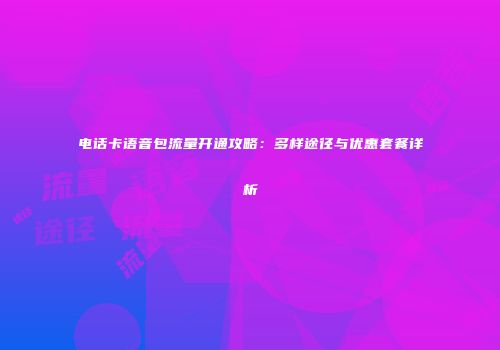电话卡语音包流量开通攻略:多样途径与优惠套餐详析
