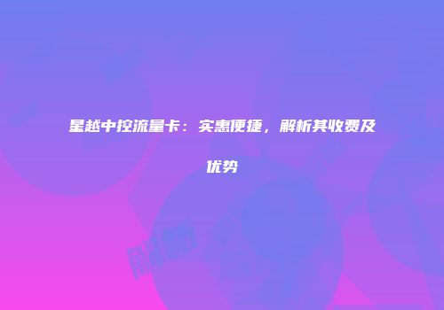 星越中控流量卡:实惠便捷,解析其收费及优势