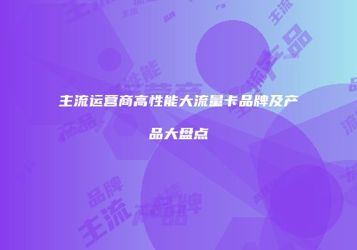 主流运营商高性能大流量卡品牌及产品大盘点