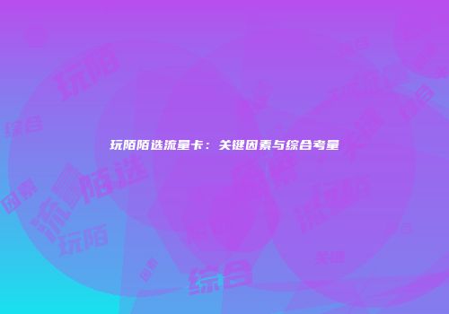 玩陌陌选流量卡:关键因素与综合考量