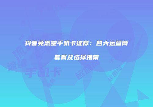 抖音免流量手机卡推荐：四大运营商套餐及选择指南