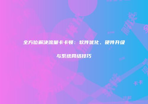 全方位解决流量卡卡顿：软件优化、硬件升级与系统网络技巧