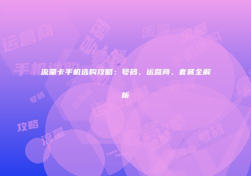 流量卡手机选购攻略：号码、运营商、套餐全解析