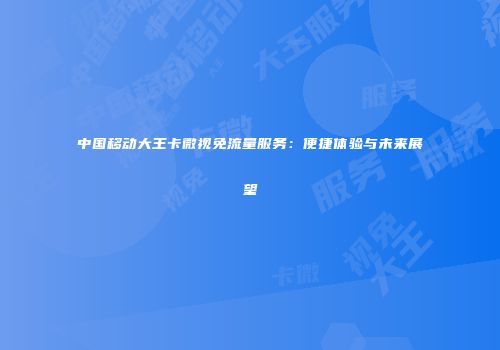 中国移动大王卡微视免流量服务:便捷体验与未来展望