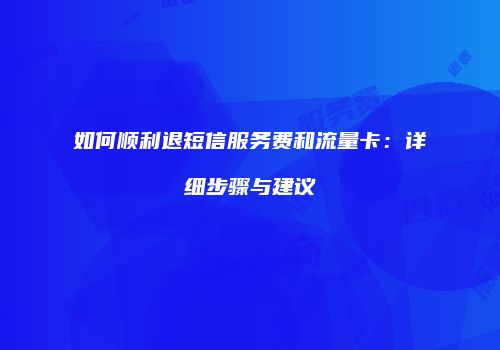 如何顺利退短信服务费和流量卡：详细步骤与建议
