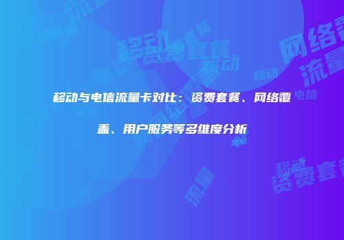 移动与电信流量卡对比：资费套餐、网络覆盖、用户服务等多维度分析
