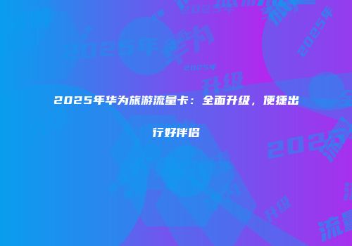 2025年华为旅游流量卡:全面升级,便捷出行好伴侣
