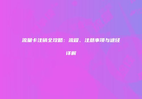 流量卡注销全攻略:流程、注意事项与途径详解