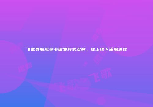 飞歌导航流量卡缴费方式多样,线上线下任您选择