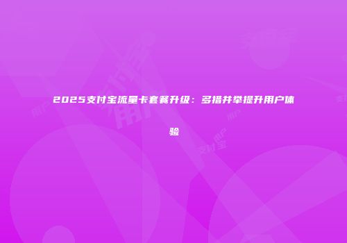 2025支付宝流量卡套餐升级:多措并举提升用户体验
