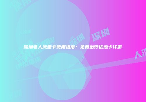 深圳老人流量卡使用指南:免费出行优惠卡详解