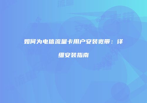 如何为电信流量卡用户安装宽带：详细安装指南