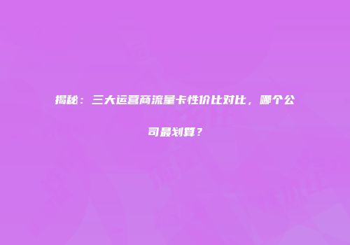 揭秘:三大运营商流量卡性价比对比,哪个公司最划算?