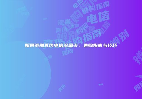 如何辨别真伪电信流量卡:选购指南与技巧