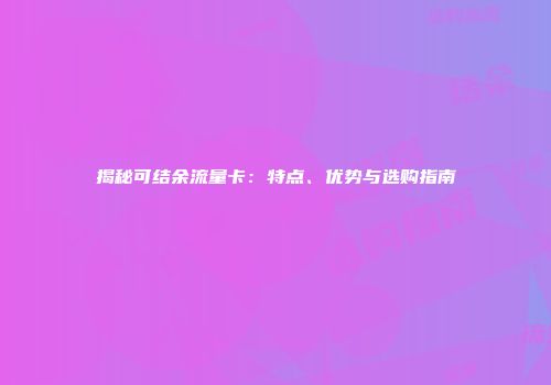 揭秘可结余流量卡：特点、优势与选购指南
