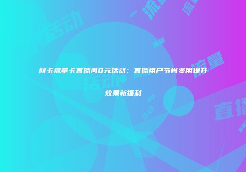 网卡流量卡直播间0元活动：直播用户节省费用提升效果新福利