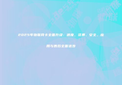 2025年物联网卡全面升级:速度、资费、安全、应用与售后全面进步