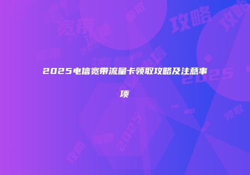 2025电信宽带流量卡领取攻略及注意事项