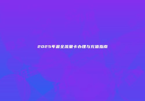 2025年最全流量卡办理与充值指南