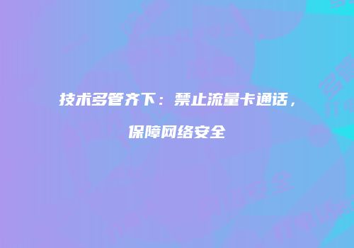 技术多管齐下：禁止流量卡通话，保障网络安全