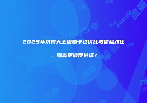 2025年济南大王流量卡性价比与体验对比：哪款更值得选择？