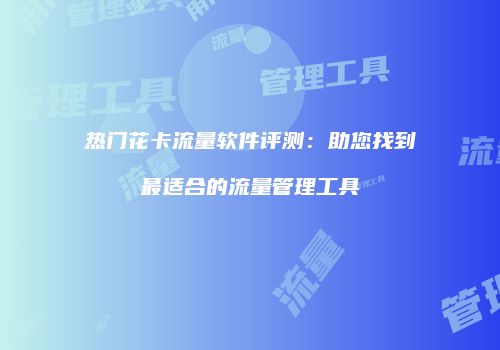 热门花卡流量软件评测:助您找到最适合的流量管理工具