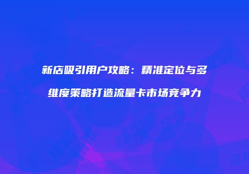 新店吸引用户攻略：精准定位与多维度策略打造流量卡市场竞争力