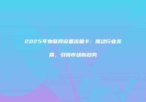 2025年物联网设备流量卡：推动行业发展，引领市场新趋势