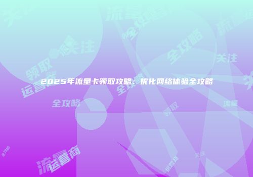 2025年流量卡领取攻略：优化网络体验全攻略