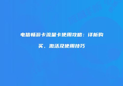 电信畅游卡流量卡使用攻略：详析购买、激活及使用技巧