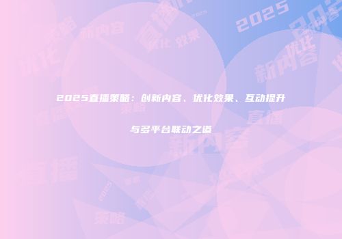 2025直播策略：创新内容、优化效果、互动提升与多平台联动之道