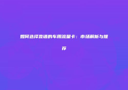 如何选择靠谱的车用流量卡:市场解析与推荐
