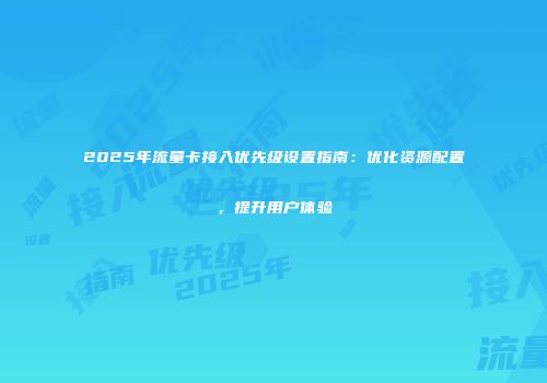 2025年流量卡接入优先级设置指南：优化资源配置，提升用户体验