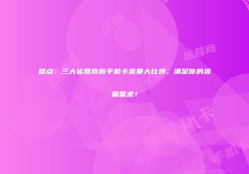 盘点:三大运营商新手机卡流量大比拼,满足你的流量需求!
