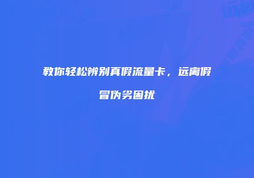 教你轻松辨别真假流量卡,远离假冒伪劣困扰