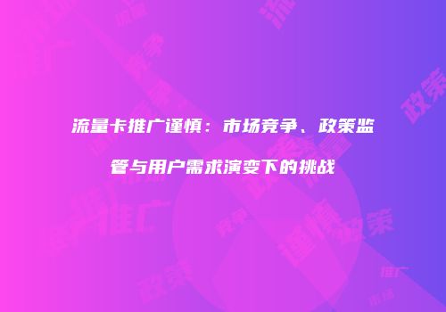 流量卡推广谨慎：市场竞争、政策监管与用户需求演变下的挑战
