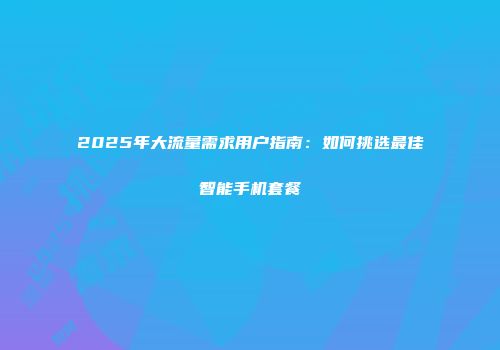 2025年大流量需求用户指南：如何挑选最佳智能手机套餐