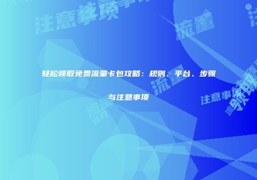 轻松领取免费流量卡包攻略：规则、平台、步骤与注意事项