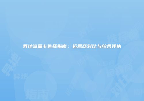 异地流量卡选择指南:运营商对比与综合评估